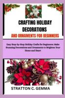 CRAFTING HOLIDAY DECORATIONS AND ORNAMENTS FOR BEGINNERS: Easy Step-by-Step Holiday Crafts for Beginners: Make Stunning Decorations and Ornaments to Brighten Your Home and Heart B0G4WPRQ5Z Book Cover