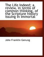 The Life Indeed, a Review, in Terms of Common Thinking, of the Scripture History Issuing in Immortality 1104496488 Book Cover