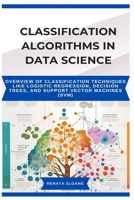 CLASSIFICATION ALGORITHMS IN DATA SCIENCE: Overview of classification techniques like logistic regression, decision trees, and support vector machines (SVM) B0F5NQZ56Y Book Cover