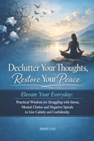 Declutter Your Thoughts, Restore Your Peace: Elevate Your Everyday: Practical Wisdom for Struggling with Stress, Mental Clutter and Negative Spirals to Live Calmly and Confidently B0GRZWJ6JC Book Cover