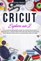 Cricut Explore Air 2: The Ultimate Beginners Guide to Master Your Cricut Explore Air 2 and Design Space and Tips and Tricks to Realize Your Project Ideas with illustrations and pictures 147091039X Book Cover