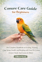 Conure Care Guide for Beginners: The Complete Handbook on Feeding, Training, Cage Setup, Health, and Bonding with Your Pet Conure (Green Cheek, Sun Conure & More) B0GTQZLZT5 Book Cover