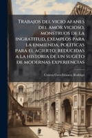 Trabajos del vicio afanes del amor vicioso, monstruos de la ingratitud, exemplos para la enmienda, politicas para el acierto; reducidas a la historia ... de modernas experiencias 1245467557 Book Cover