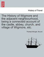 The History of Wigmore and the adjacent neighbourhood, being a connected account of the castle, abbey, church, and village of Wigmore, etc. 1241527091 Book Cover