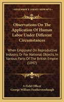 Observations On The Application Of Human Labor Under Different Circumstances: When Employed On Reproductive Industry, Or For National Objects, In Various Parts Of The British Empire 1104301415 Book Cover