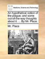 An hypothetical notion of the plague; and some out-of-the-way thoughts about it. ... By Mr. Place. 117058313X Book Cover