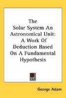 The Solar System: An Astronomical Unit: A Work of Deduction Based On a Fundamental Hypothesis 1019107227 Book Cover