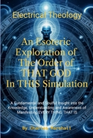 Electrical Theology: An Esoteric Exploration of The Order of THAT GOD In THIS Simulation: A Fundamental Soulful Insight into the Knowledge, ... Awareness of Manifesting EVERY THING THAT IS 1300614285 Book Cover