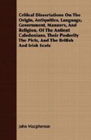 Critical Dissertations on the Origin, Antiquities, Language, Government, Manners, and Religion, of the Antient Caledonians, their Posterity the Picts, and the British and Irish Scots 1016782675 Book Cover