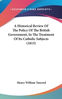 An Historical Review of the Policy of the British Government, in the Treatment of Its Catholic Subjects: With a Consideration of Their Present Claims (Classic Reprint) 116647545X Book Cover