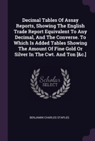 Decimal Tables Of Assay Reports, Showing The English Trade Report Equivalent To Any Decimal, And The Converse. To Which Is Added Tables Showing The ... Fine Gold Or Silver In The Cwt. And Ton [&c.] 1020538775 Book Cover