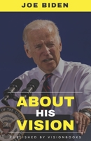 JOE BIDEN - About His Vision: His Vision, Importance Of His Vision For The Nation, Strategy To Accomplish It and His Layout On Foreign Policy B085RS9KBF Book Cover