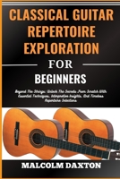 CLASSICAL GUITAR REPERTOIRE EXPLORATION FOR BEGINNERS: Beyond The Strings: Unlock The Secrets From Scratch With Essential Techniques, Interpretive Insights, And Timeless Repertoire Selections B0CTXNHQ9N Book Cover
