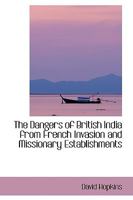 The Dangers of British India, from French Invasion and Missionary Establishments. to Which Are Added, Some Account of the Countrires Between the Caspian Sea and the Ganges; A Narrative of the Revoluti 1104386410 Book Cover