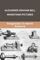 Alexander Graham Bell Inventions Pictures: Emigration To North America: Alexander Graham Bell Inventions Telephone B091DWSMDF Book Cover