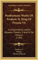 Posthumous Works Of Frederic II, King Of Prussia V6: Correspondence, Letters Between Frederic Ii And M. De Voltaire 1164951858 Book Cover
