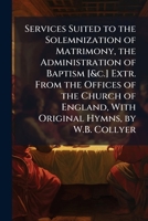 Services Suited to the Solemnization of Matrimony, the Administration of Baptism [&c.] Extr. from the Offices of the Church of England, with Original Hymns, by W.B. Collyer 1148587829 Book Cover