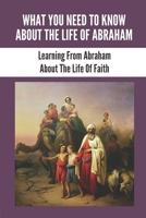 What You Need To Know About The Life Of Abraham: Learning From Abraham About The Life Of Faith: The Life Of Abraham In The Bible B098GX2GC3 Book Cover