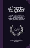 A Treatise on the Offices of High Sheriff, Undersheriff, Bailiff, Etc.: Including Their Duties at Elections of Members of Parliament and Coroners; And at Assizes, Sessions, & Parliamentary Election Co 1355189136 Book Cover