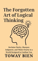 The Forgotten Art of Logical Thinking: Reclaim Clarity, Sharpen Judgment, and Think Clearly in a World Designed to Confuse You B0GY1JDTPK Book Cover