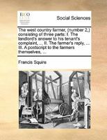 The west country farmer, (number 2,) consisting of three parts: I. The landlord's answer to his tenant's complaint, ... II. The farmer's reply, ... III. A postscript to the farmers themselves, ... 1170805639 Book Cover