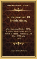 Compendium of British Mining: With Statistical Notices of the Principal Mines in Cornwill; To Which Is Added, the History and Uses of Metals, and a Glossary of the Terms and Usages of Mining (Classic  1241068496 Book Cover