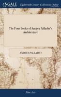 The four books of Andrea Palladio's architecture: wherein, after a short treatise of the five orders, those observations that are most necessary in ... piazzas, xisti, and temples are treated of. 1170108873 Book Cover