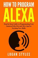 How to Program Alexa: Step-By-Step Guide to Programming Your Amazon Echo Dot and Alexa App for Exciting New Skills 1542861330 Book Cover