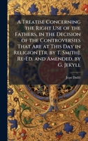 A Treatise Concerning the Right Use of the Fathers, in the Decision of the Controversies That Are at This Day in Religion [Tr. by T. Smith]. Re-Ed. and Amended, by G. Jekyll 1023892421 Book Cover