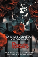 An A To Z Guidebook On Growing Roses: Tips, Tricks And Techniques For Growing And Caring Roses: Growing Flowers Everything You Need To Know B08XLLBYN2 Book Cover