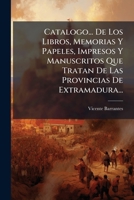 Catalogo... De Los Libros, Memorias Y Papeles, Impresos Y Manuscritos Que Tratan De Las Provincias De Extramadura... 1246646439 Book Cover