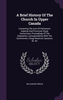 A Brief History Of The Church In Upper Canada: Containing The Acts Of Parliament, Imperial And Provincial, Royal Instructions, Proceedings Of The Depu 134810998X Book Cover