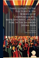 Three Letters To The Electors Of The Borough Of Chippenham, By J. Maitland And C. Heath. Publ. In The Salisbury Journ. Repr 1248740890 Book Cover
