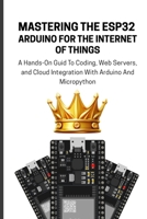 MASTERING THE ESP32 ARDUINO FOR THE INTERNET OF THINGS: A Hands-On Guid To Coding, Web Servers, and Cloud Integration With Arduino And Micropython B0FTVCDLGM Book Cover
