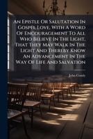 An Epistle Or Salutation In Gospel Love, With A Word Of Encouragement To All Who Believe In The Light, That They May Walk In The Light And Thereby ... Is Added A Further Address To Friends On... 1247367290 Book Cover
