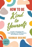 How to Be Kind to Yourself [LARGE PRINT EDITION]: A Guide to Navigating Life's Daily Challenges with Self-Compassion, Self-Acceptance, and Ease 1914341066 Book Cover