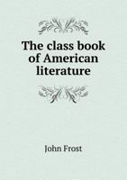 The Class Book of American Literature: Consisting Principally of Selections in the Department of History, Biography, Prose Fiction, Travels, the Drama, Popular Eloquence, and Poetry; From the Best Wri 1142565882 Book Cover