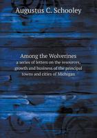 Among the Wolverines a Series of Letters on the Resources, Growth and Business of the Principal Towns and Cities of Michigan 5518689845 Book Cover