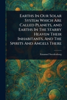 Earths In Our Solar System Which Are Called Planets, and Earths In The Starry Heaven Their Inhabitants, And The Spirits And Angels There 1023079739 Book Cover