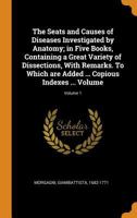 The Seats and Causes of Diseases Investigated by Anatomy; In Five Books, Containing a Great Variety of Dissections, with Remarks. to Which Are Added ... Copious Indexes ... Volume; Volume 1 0353108480 Book Cover