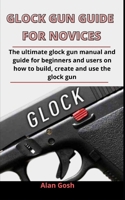 Glock Gun Guide For Novices: The Ultimate Glock Gun Manual And Guide For Beginners And Users On How To Build, Create And Use The Glock Gun B092XK1QCJ Book Cover