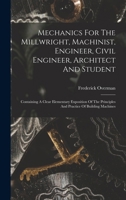 Mechanics For The Millwright, Machinist, Engineer, Civil Engineer, Architect And Student: Containing A Clear Elementary Exposition Of The Principles And Practice Of Building Machines 1017233942 Book Cover
