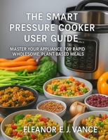 THE SMART PRESSURE COOKER USER GUIDE: MASTER YOUR APPLIANCE FOR RAPID WHOLESOME, PLANT BASED MEALS" (The Smart Countertop Kitchen User Guide Series) B0FHFTYMWL Book Cover
