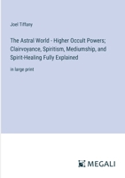 The Astral World - Higher Occult Powers; Clairvoyance, Spiritism, Mediumship, and Spirit-Healing Fully Explained: in large print 3387099142 Book Cover