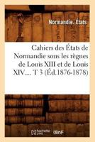 Cahiers Des A0/00tats de Normandie Sous Les Ra]gnes de Louis XIII Et de Louis XIV. Tome 3 (A0/00d.1876-1878) 2012639119 Book Cover