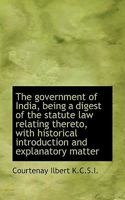 The Government of India: Being a Digest of the Statute Law Relating Thereto 1241112967 Book Cover