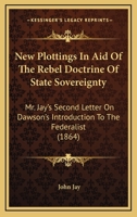 New Plottings in Aid of the Rebel Doctrine of State Soverignty; Mr. Jay's Second Letter on Dawson's Introduction to the Federalist 1240105673 Book Cover