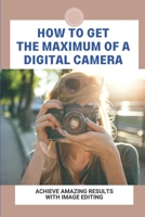 How To Get The Maximum Of A Digital Camera: Achieve Amazing Results With Image Editing: The Basics Of The Image Editing Process B095GCZSBF Book Cover