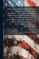 Descendants of James Wilton Thomas and Eliza Ann Johnson, Also the Biography of John Lilburn Thomas, Also Containing an Account of the Migration of ... Families and Others to Missouri [microform] B0FHDGWMN4 Book Cover