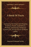 A Book Of Tracts: Containing The Origin And Progress, Cruelties, Frauds, Superstitions, Miracles, Ceremonies, Idolatrous Customs, Etc. Of The Church Of Rome 1436718279 Book Cover